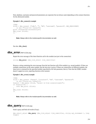 dbx
Host, database, username and password parameters are expected, but not always used, depending on the connect-functions
for the abstracted module.
Ejemplo 1. dbx_connect() example
<?php
$link = dbx_connect ("odbc", "", "db", "username", "password", DBX_PERSISTENT)
or die ("Could not connect");
print ("Connected successfully");
dbx_close ($link);
?>
Nota: Always refer to the module-speciﬁc documentation as well.
See also: dbx_close().
dbx_error(PHP 4 CVS only)
Report the error message of the latest function call in the module (not just in the connection)
string dbx_error (dbx_link_object link_identifier)
Returns a string containing the error-message from the last function call of the module (e.g. mysql-module). If there are
multiple connections on the same module, just the last error is given. If there are connections on different modules, the
latest error is returned for the speciﬁed module (speciﬁed by the link parameter, that is). Note that the ODBC-module
doesn’t support an error_reporting function at the moment.
Ejemplo 1. dbx_error() example
<?php
$link = dbx_connect ("mysql", "localhost", "db", "username", "password")
or die ("Could not connect");
$result = dbx_query ($link, "select id from nonexistingtbl");
if ($result==0) {
echo dbx_error ($link);
}
dbx_close ($link);
?>
Nota: Always refer to the module-speciﬁc documentation as well.
dbx_query(PHP 4 CVS only)
Send a query and fetch all results (if any)
dbx_result_object dbx_query (dbx_link_object link_identifier, string sql_statement [, long
flags])
304
 