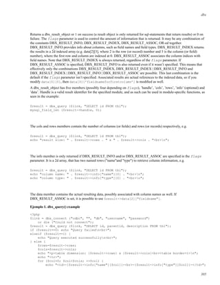 dbx
Returns a dbx_result_object or 1 on success (a result object is only returned for sql-statements that return results) or 0 on
failure. The flags parameter is used to control the amount of information that is returned. It may be any combination of
the constants DBX_RESULT_INFO, DBX_RESULT_INDEX, DBX_RESULT_ASSOC, OR-ed together.
DBX_RESULT_INFO provides info about columns, such as ﬁeld names and ﬁeld types. DBX_RESULT_INDEX returns
the results in a 2d indexed array (e.g. data[2][3], where 2 is the row (or record) number and 3 is the column (or ﬁeld)
number), where the ﬁrst row and column are indexed at 0. DBX_RESULT_ASSOC associates the column indices with
ﬁeld names. Note that DBX_RESULT_INDEX is always returned, regardless of the flags parameter. If
DBX_RESULT_ASSOC is speciﬁed, DBX_RESULT_INFO is also returned even if it wasn’t speciﬁed. This means that
effectively only the combinations DBX_RESULT_INDEX, DBX_RESULT_INDEX | DBX_RESULT_INFO and
DBX_RESULT_INDEX | DBX_RESULT_INFO | DBX_RESULT_ASSOC are possible. This last combination is the
default if the flags parameter isn’t speciﬁed. Associated results are actual references to the indexed data, so if you
modify data[0][0], then data[0][’fieldnameforfirstcolumn’] is modiﬁed as well.
A dbx_result_object has ﬁve members (possibly four depending on flags), ’handle’, ’cols’, ’rows’, ’info’ (optional) and
’data’. Handle is a valid result identiﬁer for the speciﬁed module, and as such can be used in module-speciﬁc functions, as
seen in the example:
$result = dbx_query ($link, "SELECT id FROM tbl");
mysql_field_len ($result->handle, 0);
The cols and rows members contain the number of columns (or ﬁelds) and rows (or records) respectively, e.g.
$result = dbx_query ($link, "SELECT id FROM tbl");
echo "result size: " . $result->rows . " x " . $result->cols . "<br>n";
The info member is only returned if DBX_RESULT_INFO and/or DBX_RESULT_ASSOC are speciﬁed in the flags
parameter. It is a 2d array, that has two named rows ("name"and "type") to retrieve column information, e.g.
$result = dbx_query ($link, "SELECT id FROM tbl");
echo "column name: " . $result->info["name"][0] . "<br>n";
echo "column type: " . $result->info["type"][0] . "<br>n";
The data member contains the actual resulting data, possibly associated with column names as well. If
DBX_RESULT_ASSOC is set, it is possible to use $result->data[2]["fieldname"].
Ejemplo 1. dbx_query() example
<?php
$link = dbx_connect ("odbc", "", "db", "username", "password")
or die ("Could not connect");
$result = dbx_query ($link, "SELECT id, parentid, description FROM tbl");
if ($result==0) echo "Query failedn<br>";
elseif ($result==1) {
echo "Query executed successfullyn<br>";
} else {
$rows=$result->rows;
$cols=$result->cols;
echo "<p>table dimension: {$result->rows} x {$result->cols}<br><table border=1>n";
echo "<tr>";
for ($col=0; $col<$cols; ++$col) {
echo "<td>-{$result->info["name"][$col]}-<br>-{$result->info["type"][$col]}-</td>";
305
 