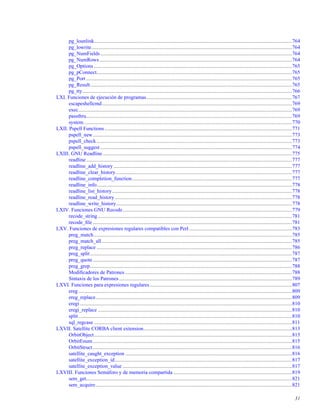 pg_lounlink........................................................................................................................................................764
pg_lowrite..........................................................................................................................................................764
pg_NumFields ...................................................................................................................................................764
pg_NumRows....................................................................................................................................................764
pg_Options ........................................................................................................................................................765
pg_pConnect......................................................................................................................................................765
pg_Port ..............................................................................................................................................................765
pg_Result...........................................................................................................................................................765
pg_tty.................................................................................................................................................................766
LXI. Funciones de ejecución de programas................................................................................................................767
escapeshellcmd..................................................................................................................................................769
exec....................................................................................................................................................................769
passthru..............................................................................................................................................................769
system................................................................................................................................................................770
LXII. Pspell Functions................................................................................................................................................771
pspell_new.........................................................................................................................................................773
pspell_check......................................................................................................................................................773
pspell_suggest ...................................................................................................................................................774
LXIII. GNU Readline .................................................................................................................................................775
readline..............................................................................................................................................................777
readline_add_history .........................................................................................................................................777
readline_clear_history .......................................................................................................................................777
readline_completion_function...........................................................................................................................777
readline_info......................................................................................................................................................778
readline_list_history..........................................................................................................................................778
readline_read_history........................................................................................................................................778
readline_write_history.......................................................................................................................................778
LXIV. Funciones GNU Recode..................................................................................................................................779
recode_string .....................................................................................................................................................781
recode_ﬁle .........................................................................................................................................................781
LXV. Funciones de expresiones regulares compatibles con Perl...............................................................................783
preg_match........................................................................................................................................................785
preg_match_all..................................................................................................................................................785
preg_replace ......................................................................................................................................................786
preg_split...........................................................................................................................................................787
preg_quote.........................................................................................................................................................787
preg_grep...........................................................................................................................................................788
Modiﬁcadores de Patrones ................................................................................................................................788
Sintaxis de los Patrones.....................................................................................................................................789
LXVI. Funciones para expresiones regulares .............................................................................................................807
ereg....................................................................................................................................................................809
ereg_replace.......................................................................................................................................................809
eregi...................................................................................................................................................................810
eregi_replace .....................................................................................................................................................810
split....................................................................................................................................................................810
sql_regcase ........................................................................................................................................................811
LXVII. Satellite CORBA client extension..................................................................................................................813
OrbitObject........................................................................................................................................................815
OrbitEnum.........................................................................................................................................................815
OrbitStruct.........................................................................................................................................................816
satellite_caught_exception ................................................................................................................................816
satellite_exception_id........................................................................................................................................817
satellite_exception_value ..................................................................................................................................817
LXVIII. Funciones Semáforo y de memoria compartida ...........................................................................................819
sem_get..............................................................................................................................................................821
sem_acquire.......................................................................................................................................................821
31
 