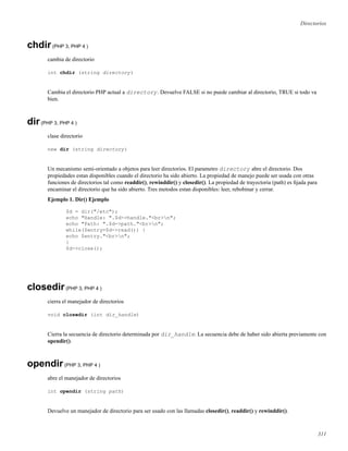 Directorios
chdir(PHP 3, PHP 4 )
cambia de directorio
int chdir (string directory)
Cambia el directorio PHP actual a directory. Devuelve FALSE si no puede cambiar al directorio, TRUE si todo va
bien.
dir(PHP 3, PHP 4 )
clase directorio
new dir (string directory)
Un mecanismo semi-orientado a objetos para leer directorios. El parametro directory abre el directorio. Dos
propiedades estan disponibles cuando el directorio ha sido abierto. La propiedad de manejo puede ser usada con otras
funciones de directorios tal como readdir(), rewinddir() y closedir(). La propiedad de trayectoria (path) es ﬁjada para
encaminar el directorio que ha sido abierto. Tres metodos estan disponibles: leer, rebobinar y cerrar.
Ejemplo 1. Dir() Ejemplo
$d = dir("/etc");
echo "Handle: ".$d->handle."<br>n";
echo "Path: ".$d->path."<br>n";
while($entry=$d->read()) {
echo $entry."<br>n";
}
$d->close();
closedir(PHP 3, PHP 4 )
cierra el manejador de directorios
void closedir (int dir_handle)
Cierra la secuencia de directorio determinada por dir_handle. La secuencia debe de haber sido abierta previamente con
opendir().
opendir(PHP 3, PHP 4 )
abre el manejador de directorios
int opendir (string path)
Devuelve un manejador de directorio para ser usado con las llamadas closedir(), readdir() y rewinddir().
311
 