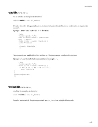 Directorios
readdir(PHP 3, PHP 4 )
lee las entradas del manejador de directorios
string readdir (int dir_handle)
Devuelve el nombre del siguiente ﬁchero en el directorio. Los nombres de ﬁcheros no son devueltos en ningun orden
especial .
Ejemplo 1. Listar todos los ﬁcheros en un directorio
<?php
$handle=opendir(’.’);
echo "Directory handle: $handlen";
echo "Files:n";
while ($file = readdir($handle)) {
echo "$filen";
}
closedir($handle);
?>
Tener en cuenta que readdir() devolvera tambien . y .. Si no quereis estas entradas podeis borrarlas:
Ejemplo 2. Listar todos los ﬁcheros en un directorio excepto . y ..
<?php
$handle=opendir(’.’);
while ($file = readdir($handle)) {
if ($file != "." && $file != "..") {
echo "$filen";
}
}
closedir($handle);
?>
rewinddir(PHP 3, PHP 4 )
rebobinar el manejador de directorios
void rewinddir (int dir_handle)
Inizializa la secuencia de directorio determinada por dir_handle al principio del directorio.
312
 