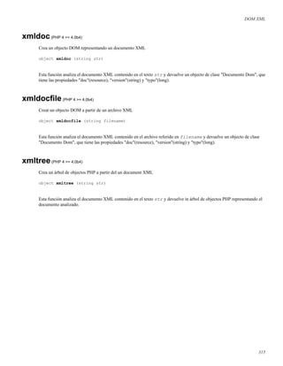 DOM XML
xmldoc(PHP 4 >= 4.0b4)
Crea un objecto DOM representando un documento XML
object xmldoc (string str)
Esta función analiza el documento XML contenido en el texto str y devuelve un objecto de clase "Documento Dom", que
tiene las propiedades "doc"(resource), "version"(string) y "typo"(long).
xmldocﬁle(PHP 4 >= 4.0b4)
Creat un objecto DOM a partir de un archivo XML
object xmldocfile (string filename)
Esta función analiza el documento XML contenido en el archivo referido en filename y devuelve un objecto de clase
"Documento Dom", que tiene las propiedades "doc"(resource), "version"(string) y "typo"(long).
xmltree(PHP 4 >= 4.0b4)
Crea un árbol de objectos PHP a partir del un document XML
object xmltree (string str)
Esta función analiza el documento XML contenido en el texto str y devuelve in árbol de objectos PHP representando el
documento analizado.
315
 