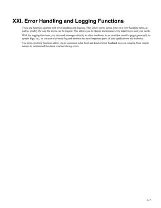 XXI. Error Handling and Logging Functions
These are functions dealing with error handling and logging. They allow you to deﬁne your own error handling rules, as
well as modify the way the errors can be logged. This allows you to change and enhance error reporting to suit your needs.
With the logging functions, you can send messages directly to other machines, to an email (or email to pager gateway!), to
system logs, etc., so you can selectively log and monitor the most important parts of your applications and websites.
The error reporting functions allow you to customize what level and kind of error feedback is given, ranging from simple
notices to customized functions returned during errors.
317
 