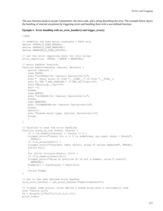 Errors and Logging
The user function needs to accept 2 parameters: the error code, and a string describing the error. The example below shows
the handling of internal execptions by triggering errors and handling them with a user deﬁned function:
Ejemplo 1. Error handling with set_error_handler() and trigger_error()
<?php
// redefine the user error constants - PHP4 only
define (FATAL,E_USER_ERROR);
define (ERROR,E_USER_WARNING);
define (WARNING,E_USER_NOTICE);
// set the error reporting level for this script
error_reporting (FATAL + ERROR + WARNING);
// error handler function
function myErrorHandler ($errno, $errstr) {
switch ($errno) {
case FATAL:
echo "<b>FATAL</b> [$errno] $errstr<br>n";
echo " Fatal error in line ".__LINE__." of file ".__FILE__;
echo ", PHP ".PHP_VERSION." (".PHP_OS.")<br>n";
echo "Aborting...<br>n";
exit -1;
break;
case ERROR:
echo "<b>ERROR</b> [$errno] $errstr<br>n";
break;
case WARNING:
echo "<b>WARNING</b> [$errno] $errstr<br>n";
break;
default:
echo "Unkown error type: [$errno] $errstr<br>n";
break;
}
}
// function to test the error handling
function scale_by_log ($vect, $scale) {
if ( !is_numeric($scale) || $scale <= 0 )
trigger_error("log(x) for x <= 0 is undefined, you used: scale = $scale",
FATAL);
if (!is_array($vect)) {
trigger_error("Incorrect input vector, array of values expected", ERROR);
return null;
}
for ($i=0; $i<count($vect); $i++) {
if (!is_numeric($vect[$i]))
trigger_error("Value at position $i is not a number, using 0 (zero)",
WARNING);
$temp[$i] = log($scale) * $vect[$i];
}
return $temp;
}
// set to the user defined error handler
$old_error_handler = set_error_handler("myErrorHandler");
// trigger some errors, first define a mixed array with a non-numeric item
echo "vector an";
$a = array(2,3,"foo",5.5,43.3,21.11);
print_r($a);
321
 