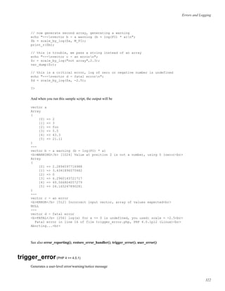 Errors and Logging
// now generate second array, generating a warning
echo "---nvector b - a warning (b = log(PI) * a)n";
$b = scale_by_log($a, M_PI);
print_r($b);
// this is trouble, we pass a string instead of an array
echo "---nvector c - an errorn";
$c = scale_by_log("not array",2.3);
var_dump($c);
// this is a critical error, log of zero or negative number is undefined
echo "---nvector d - fatal errorn";
$d = scale_by_log($a, -2.5);
?>
And when you run this sample script, the output will be
vector a
Array
(
[0] => 2
[1] => 3
[2] => foo
[3] => 5.5
[4] => 43.3
[5] => 21.11
)
---
vector b - a warning (b = log(PI) * a)
<b>WARNING</b> [1024] Value at position 2 is not a number, using 0 (zero)<br>
Array
(
[0] => 2.2894597716988
[1] => 3.4341896575482
[2] => 0
[3] => 6.2960143721717
[4] => 49.566804057279
[5] => 24.165247890281
)
---
vector c - an error
<b>ERROR</b> [512] Incorrect input vector, array of values expected<br>
NULL
---
vector d - fatal error
<b>FATAL</b> [256] log(x) for x <= 0 is undefined, you used: scale = -2.5<br>
Fatal error in line 16 of file trigger_error.php, PHP 4.0.1pl2 (Linux)<br>
Aborting...<br>
See also error_reporting(), restore_error_handler(), trigger_error(), user_error()
trigger_error(PHP 4 >= 4.0.1)
Generates a user-level error/warning/notice message
322
 