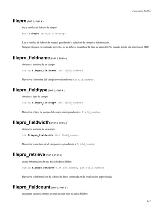 Funciones ﬁlePro
ﬁlepro(PHP 3, PHP 4 )
lee y veriﬁca el ﬁchero de mapeo
bool filepro (string directory)
Lee y veriﬁca el ﬁchero de mapeo, guardando la relacion de campos e informacion.
Ningun bloqueo es realizado, por ello, no se deberia modiﬁcar la base de datos ﬁlePro cuando puede ser abierta con PHP.
ﬁlepro_ﬁeldname(PHP 3, PHP 4 )
obtiene el nombre de un campo
string filepro_fieldname (int field_number)
Devuelve el nombre del campo correspondiente a field_number.
ﬁlepro_ﬁeldtype(PHP 3, PHP 4 )
obtiene el tipo de campo
string filepro_fieldtype (int field_number)
Devuelve el tipo de campo del campo correspondiente a field_number.
ﬁlepro_ﬁeldwidth(PHP 3, PHP 4 )
obtiene la anchura de un campo
int filepro_fieldwidth (int field_number)
Devuelve la anchura de el campo correspondiente a field_number.
ﬁlepro_retrieve(PHP 3, PHP 4 )
extrae informacion de una base de datos ﬁlePro
string filepro_retrieve (int row_number, int field_number)
Devuelve la informacion de la base de datos contenida en la localizacion especiﬁcada.
ﬁlepro_ﬁeldcount(PHP 3, PHP 4 )
encuentra cuantos campos existen en una base de datos ﬁlePro
327
 