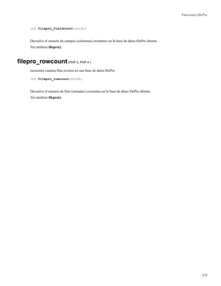 Funciones ﬁlePro
int filepro_fieldcount(void);
Devuelve el numero de campos (columnas) existentes en la base de datos ﬁlePro abierta.
Ver tambien ﬁlepro().
ﬁlepro_rowcount(PHP 3, PHP 4 )
encuentra cuantas ﬁlas existen en una base de datos ﬁlePro
int filepro_rowcount(void);
Devuelve el numero de ﬁlas (entradas) existentes en la base de datos ﬁlePro abierta.
Ver tambien ﬁlepro().
328
 