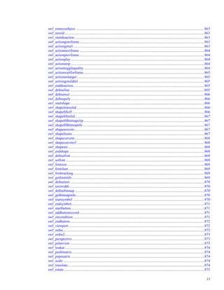 swf_removeobject .............................................................................................................................................863
swf_nextid .........................................................................................................................................................863
swf_startdoaction ..............................................................................................................................................863
swf_actiongotoframe.........................................................................................................................................863
swf_actiongeturl................................................................................................................................................863
swf_actionnextframe .........................................................................................................................................864
swf_actionprevframe.........................................................................................................................................864
swf_actionplay ..................................................................................................................................................864
swf_actionstop...................................................................................................................................................864
swf_actiontogglequality ....................................................................................................................................864
swf_actionwaitforframe.....................................................................................................................................865
swf_actionsettarget............................................................................................................................................865
swf_actiongotolabel ..........................................................................................................................................865
swf_enddoaction................................................................................................................................................865
swf_deﬁneline ...................................................................................................................................................865
swf_deﬁnerect ...................................................................................................................................................866
swf_deﬁnepoly ..................................................................................................................................................866
swf_startshape ...................................................................................................................................................866
swf_shapelinesolid ............................................................................................................................................866
swf_shapeﬁlloff.................................................................................................................................................866
swf_shapeﬁllsolid..............................................................................................................................................867
swf_shapeﬁllbitmapclip ....................................................................................................................................867
swf_shapeﬁllbitmaptile .....................................................................................................................................867
swf_shapemoveto ..............................................................................................................................................867
swf_shapelineto.................................................................................................................................................867
swf_shapecurveto..............................................................................................................................................868
swf_shapecurveto3............................................................................................................................................868
swf_shapearc .....................................................................................................................................................868
swf_endshape ....................................................................................................................................................868
swf_deﬁnefont...................................................................................................................................................868
swf_setfont ........................................................................................................................................................869
swf_fontsize ......................................................................................................................................................869
swf_fontslant .....................................................................................................................................................869
swf_fonttracking................................................................................................................................................869
swf_getfontinfo .................................................................................................................................................869
swf_deﬁnetext ...................................................................................................................................................870
swf_textwidth....................................................................................................................................................870
swf_deﬁnebitmap ..............................................................................................................................................870
swf_getbitmapinfo.............................................................................................................................................870
swf_startsymbol ................................................................................................................................................870
swf_endsymbol..................................................................................................................................................871
swf_startbutton..................................................................................................................................................871
swf_addbuttonrecord.........................................................................................................................................871
swf_oncondition................................................................................................................................................871
swf_endbutton ...................................................................................................................................................872
swf_viewport.....................................................................................................................................................872
swf_ortho...........................................................................................................................................................873
swf_ortho2.........................................................................................................................................................873
swf_perspective.................................................................................................................................................873
swf_polarview ...................................................................................................................................................873
swf_lookat .........................................................................................................................................................874
swf_pushmatrix .................................................................................................................................................874
swf_popmatrix...................................................................................................................................................874
swf_scale ...........................................................................................................................................................874
swf_translate......................................................................................................................................................874
swf_rotate..........................................................................................................................................................875
33
 