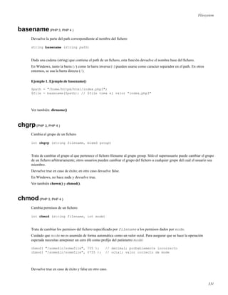 Filesystem
basename(PHP 3, PHP 4 )
Devuelve la parte del path correspondiente al nombre del ﬁchero
string basename (string path)
Dada una cadena (string) que contiene el path de un ﬁchero, esta función devuelve el nombre base del ﬁchero.
En Windows, tanto la barra (/) como la barra inversa () pueden usarse como caracter separador en el path. En otros
entornos, se usa la barra directa (/).
Ejemplo 1. Ejemplo de basename()
$path = "/home/httpd/html/index.php3";
$file = basename($path); // $file toma el valor "index.php3"
Ver también: dirname()
chgrp(PHP 3, PHP 4 )
Cambia el grupo de un ﬁchero
int chgrp (string filename, mixed group)
Trata de cambiar el grupo al que pertenece el ﬁchero ﬁlename al grupo group. Sólo el superusuario puede cambiar el grupo
de un ﬁchero arbitrariamente; otros usuarios pueden cambiar el grupo del ﬁchero a cualquier grupo del cual el usuario sea
miembro.
Devuelve true en caso de éxito; en otro caso devuelve false.
En Windows, no hace nada y devuelve true.
Ver también chown() y chmod().
chmod(PHP 3, PHP 4 )
Cambia permisos de un ﬁchero
int chmod (string filename, int mode)
Trata de cambiar los permisos del ﬁchero especiﬁcado por filename a los permisos dados por mode.
Cuidado que mode no es asumido de forma automática como un valor octal. Para asegurar que se hace la operación
esperada necesitas anteponer un cero (0) como preﬁjo del parámetro mode:
chmod( "/somedir/somefile", 755 ); // decimal; probablemente incorrecto
chmod( "/somedir/somefile", 0755 ); // octal; valor correcto de mode
Devuelve true en caso de éxito y false en otro caso.
331
 