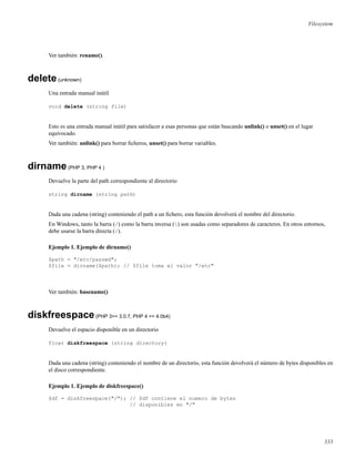 Filesystem
Ver también: rename().
delete(unknown)
Una entrada manual inútil
void delete (string file)
Esto es una entrada manual inútil para satisfacer a esas personas que están buscando unlink() o unset() en el lugar
equivocado.
Ver también: unlink() para borrar ﬁcheros, unset() para borrar variables.
dirname(PHP 3, PHP 4 )
Devuelve la parte del path correspondiente al directorio
string dirname (string path)
Dada una cadena (string) conteniendo el path a un ﬁchero, esta función devolverá el nombre del directorio.
En Windows, tanto la barra (/) como la barra inversa () son usadas como separadores de caracteres. En otros entornos,
debe usarse la barra directa (/).
Ejemplo 1. Ejemplo de dirname()
$path = "/etc/passwd";
$file = dirname($path); // $file toma el valor "/etc"
Ver también: basename()
diskfreespace(PHP 3>= 3.0.7, PHP 4 >= 4.0b4)
Devuelve el espacio disponible en un directorio
float diskfreespace (string directory)
Dada una cadena (string) conteniendo el nombre de un directorio, esta función devolverá el número de bytes disponibles en
el disco correspondiente.
Ejemplo 1. Ejemplo de diskfreespace()
$df = diskfreespace("/"); // $df contiene el numero de bytes
// disponibles en "/"
333
 