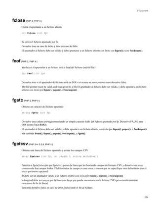 Filesystem
fclose(PHP 3, PHP 4 )
Cierra el apuntador a un ﬁchero abierto
int fclose (int fp)
Se cierra el ﬁchero apuntado por fp.
Devuelve true en caso de éxito y false en caso de fallo.
El apuntador al ﬁchero debe ser válido y debe apuntarse a un ﬁchero abierto con éxito con fopen() o con fsockopen().
feof(PHP 3, PHP 4 )
Veriﬁca si el apuntador a un ﬁchero está al ﬁnal del ﬁchero (end-of-ﬁle)
int feof (int fp)
Devuelve true si el apuntador del ﬁchero está en EOF o si ocurre un error; en otro caso devuelve false.
The ﬁle pointer must be valid, and must point to a ﬁle El apuntador al ﬁchero debe ser válido, y debe apuntar a un ﬁchero
abierto con éxito por fopen(), popen(), o fsockopen().
fgetc(PHP 3, PHP 4 )
Obtiene un caracter del ﬁchero apuntado
string fgetc (int fp)
Devuelve una cadena (string) conteniendo un simple caracter leido del ﬁchero apuntado por fp. Devuelve FALSE para
EOF (como hace feof()).
El apuntador al ﬁchero debe ser valido, y debe apuntar a un ﬁchero abierto con éxito por fopen(), popen(), o fsockopen().
Ver también fread(), fopen(), popen(), fsockopen(), y fgets().
fgetcsv(PHP 3>= 3.0.8, PHP 4 )
Obtiene una línea del ﬁchero apuntado y extrae los campos CSV
array fgetcsv (int fp, int length [, string delimiter])
Parecida a fgets() excepto que fgetcsv() parsea la línea que lee buscando campos en formato CSV y devuelve un array
conteniendo los campos leidos. El delimitador de campo es una coma, a menos que se especiﬁque otro delimitador con el
tercer parámetro opcional.
fp debe ser un apuntador válido a un ﬁchero abierto con éxito por fopen(), popen(), o fsockopen()
la longitud debe ser mayor que la línea más larga que pueda encontrarse en le ﬁchero CSV (permitiendo arrastrar
caracteres de ﬁn de línea)
fgetcsv() devuelve false en caso de error, incluyendo el ﬁn de ﬁchero.
334
 