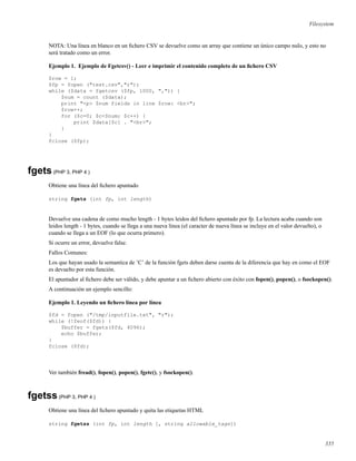 Filesystem
NOTA: Una línea en blanco en un ﬁchero CSV se devuelve como un array que contiene un único campo nulo, y esto no
será tratado como un error.
Ejemplo 1. Ejemplo de Fgetcsv() - Leer e imprimir el contenido completo de un ﬁchero CSV
$row = 1;
$fp = fopen ("test.csv","r");
while ($data = fgetcsv ($fp, 1000, ",")) {
$num = count ($data);
print "<p> $num fields in line $row: <br>";
$row++;
for ($c=0; $c<$num; $c++) {
print $data[$c] . "<br>";
}
}
fclose ($fp);
fgets(PHP 3, PHP 4 )
Obtiene una línea del ﬁchero apuntado
string fgets (int fp, int length)
Devuelve una cadena de como mucho length - 1 bytes leidos del ﬁchero apuntado por fp. La lectura acaba cuando son
leidos length - 1 bytes, cuando se llega a una nueva línea (el caracter de nueva línea se incluye en el valor devuelto), o
cuando se llega a un EOF (lo que ocurra primero).
Si ocurre un error, devuelve false.
Fallos Comunes:
Los que hayan usado la semantica de ’C’ de la función fgets deben darse cuenta de la diferencia que hay en como el EOF
es devuelto por esta función.
El apuntador al ﬁchero debe ser válido, y debe apuntar a un ﬁchero abierto con éxito con fopen(), popen(), o fsockopen().
A continuación un ejemplo sencillo:
Ejemplo 1. Leyendo un ﬁchero línea por línea
$fd = fopen ("/tmp/inputfile.txt", "r");
while (!feof($fd)) {
$buffer = fgets($fd, 4096);
echo $buffer;
}
fclose ($fd);
Ver también fread(), fopen(), popen(), fgetc(), y fsockopen().
fgetss(PHP 3, PHP 4 )
Obtiene una línea del ﬁchero apuntado y quita las etiquetas HTML
string fgetss (int fp, int length [, string allowable_tags])
335
 