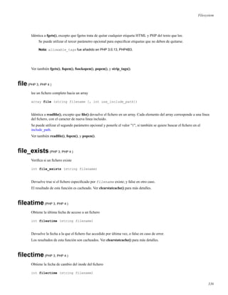 Filesystem
Idéntica a fgets(), excepto que fgetss trata de quitar cualquier etiqueta HTML y PHP del texto que lee.
Se puede utilizar el tercer parámetro opcional para especiﬁcar etiquetas que no deben de quitarse.
Nota: allowable_tags fue añadido en PHP 3.0.13, PHP4B3.
Ver también fgets(), fopen(), fsockopen(), popen(), y strip_tags().
ﬁle(PHP 3, PHP 4 )
lee un ﬁchero completo hacia un array
array file (string filename [, int use_include_path])
Idéntica a readﬁle(), excepto que ﬁle() devuelve el ﬁchero en un array. Cada elemento del array corresponde a una línea
del ﬁchero, con el caracter de nueva línea incluido.
Se puede utilizar el segundo parámetro opcional y ponerle el valor "1", si también se quiere buscar el ﬁchero en el
include_path.
Ver también readﬁle(), fopen(), y popen().
ﬁle_exists(PHP 3, PHP 4 )
Veriﬁca si un ﬁchero existe
int file_exists (string filename)
Devuelve true si el ﬁchero especiﬁcado por filename existe; y false en otro caso.
El resultado de esta función es cacheado. Ver clearstatcache() para más detalles.
ﬁleatime(PHP 3, PHP 4 )
Obtiene la última fecha de acceso a un ﬁchero
int fileatime (string filename)
Devuelve la fecha a la que el ﬁchero fue accedido por última vez, o false en caso de error.
Los resultados de esta función son cacheados. Ver clearstatcache() para más detalles.
ﬁlectime(PHP 3, PHP 4 )
Obtiene la fecha de cambio del inode del ﬁchero
int filectime (string filename)
336
 