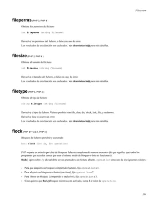 Filesystem
ﬁleperms(PHP 3, PHP 4 )
Obtiene los permisos del ﬁchero
int fileperms (string filename)
Devuelve los permisos del ﬁchero, o false en caso de error.
Los resultados de esta función son cacheados. Ver clearstatcache() para más detalles.
ﬁlesize(PHP 3, PHP 4 )
Obtiene el tamaño del ﬁchero
int filesize (string filename)
Devuelve el tamaño del ﬁchero, o false en caso de error.
Los resultados de esta función son cacheados. Ver clearstatcache() para más detalles.
ﬁletype(PHP 3, PHP 4 )
Obtiene el tipo de ﬁchero
string filetype (string filename)
Devuelve el tipo de ﬁchero. Valores posibles son ﬁfo, char, dir, block, link, ﬁle, y unknown.
Devuelve false si ocurre un error.
Los resultados de esta función son cacheados. Ver clearstatcache() para más detalles.
ﬂock(PHP 3>= 3.0.7, PHP 4 )
Bloqueo de ﬁcheros portable y asesorado
bool flock (int fp, int operation)
PHP soporta un método portable de bloquear ﬁcheros completos de manera asesorada (lo que signiﬁca que todos los
programas que acceden tienen que usar el mismo modo de bloqueo o éste no funcionará).
ﬂock() opera sobre fp el cual debe ser un apuntador a un ﬁchero abierto. operation toma uno de los siguientes valores:
• Para que adquiera un bloqueo compartido (lectura), ﬁja operation a 1.
• Para adquirir un bloqueo exclusivo (escritura), ﬁja operation a 2.
• Para liberar un bloqueo (compartido o exclusivo), ﬁja operation a 3.
• Si no quieres que ﬂock() bloquee mientras está activado, suma 4 al valor de operation.
338
 