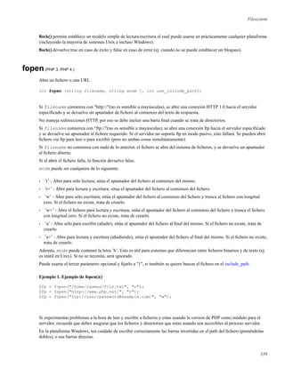 Filesystem
ﬂock() permite establece un modelo simple de lectura/escritura el cual puede usarse en prácticamente cualquier plataforma
(incluyendo la mayoria de sistemas Unix e incluso Windows).
ﬂock() devuelve true en caso de éxito y false en caso de error (ej. cuando no se puede establecer un bloqueo).
fopen(PHP 3, PHP 4 )
Abre un ﬁchero o una URL
int fopen (string filename, string mode [, int use_include_path])
Si filename comienza con "http://"(no es sensible a mayúsculas), se abre una conexión HTTP 1.0 hacia el servidor
especiﬁcado y se devuelve un apuntador de ﬁchero al comienzo del texto de respuesta.
No maneja redirecciones HTTP, por eso se debe incluir una barra ﬁnal cuando se trata de directorios.
Si filename comienza con "ftp://"(no es sensible a mayúsculas), se abre una conexión ftp hacia el servidor especiﬁcado
y se devuelve un apuntador al ﬁchero requerido. Si el servidor no soporta ftp en modo pasivo, esto fallará. Se pueden abrir
ﬁchero via ftp para leer o para escribir (pero no ambas cosas simultáneamente).
Si filename no comienza con nada de lo anterior, el ﬁchero se abre del sistema de ﬁcheros, y se devuelve un apuntador
al ﬁchero abierto.
Si el abrir el ﬁchero falla, la función devuelve false.
mode puede ser cualquiera de lo siguiente:
• ’r’ - Abre para sólo lectura; sitúa el apuntador del ﬁchero al comienzo del mismo.
• ’r+’ - Abre para lectura y escritura; situa el apuntador del ﬁchero al comienzo del ﬁchero.
• ’w’ - Abre para sólo escritura; sitúa el apuntador del ﬁchero al comienzo del ﬁchero y trunca el ﬁchero con longitud
cero. Si el ﬁchero no existe, trata de crearlo.
• ’w+’ - Abre el ﬁchero para lectura y escritura; sitúa el apuntador del ﬁchero al comienzo del ﬁchero y trunca el ﬁchero
con longitud cero. Si el ﬁchero no existe, trata de crearlo.
• ’a’ - Abre sólo para escribir (añadir); sitúa el apuntador del ﬁchero al ﬁnal del mismo. Si el ﬁchero no existe, trata de
crearlo.
• ’a+’ - Abre para lectura y escritura (añadiendo); sitúa el apuntador del ﬁchero al ﬁnal del mismo. Si el ﬁchero no existe,
trata de crearlo.
Además, mode puede contener la letra ’b’. Esto es útil para sistemas que diferencian entre ﬁcheros binarios y de texto (ej.
es inútil en Unix). Si no se necesita, será ignorado.
Puede usarse el tercer parámetro opcional y ﬁjarlo a "1", si también se quiere buscar el ﬁchero en el include_path.
Ejemplo 1. Ejemplo de fopen()()
$fp = fopen("/home/rasmus/file.txt", "r");
$fp = fopen("http://www.php.net/", "r");
$fp = fopen("ftp://user:password@example.com/", "w");
Si experimentas problemas a la hora de leer y escribir a ﬁcheros y estas usando la version de PHP como módulo para el
servidor, recuerda que debes asegurar que los ﬁcheros y directorios que estas usando son accesibles al proceso servidor.
En la plataforma Windows, ten cuidado de escribir correctamente las barras invertidas en el path del ﬁchero (poniéndolas
dobles), o usa barras directas.
339
 