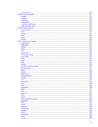 swf_posround ....................................................................................................................................................875
LXXIII. Funciones SNMP..........................................................................................................................................877
snmpget .............................................................................................................................................................879
snmpset..............................................................................................................................................................879
snmpwalk ..........................................................................................................................................................879
snmpwalkoid .....................................................................................................................................................880
snmp_get_quick_print.......................................................................................................................................880
snmp_set_quick_print .......................................................................................................................................880
LXXIV. Socket functions ...........................................................................................................................................883
accept_connect ..................................................................................................................................................887
bind....................................................................................................................................................................887
connect ..............................................................................................................................................................887
listen ..................................................................................................................................................................888
socket.................................................................................................................................................................888
strerror ...............................................................................................................................................................888
LXXV. Funciones de cadenas.....................................................................................................................................891
AddCSlashes .....................................................................................................................................................893
AddSlashes........................................................................................................................................................893
bin2hex..............................................................................................................................................................893
Chop ..................................................................................................................................................................893
Chr.....................................................................................................................................................................894
chunk_split ........................................................................................................................................................894
convert_cyr_string.............................................................................................................................................894
count_chars........................................................................................................................................................895
crc32..................................................................................................................................................................895
crypt...................................................................................................................................................................895
echo ...................................................................................................................................................................896
explode ..............................................................................................................................................................896
get_html_translation_table................................................................................................................................897
get_meta_tags....................................................................................................................................................897
hebrev ................................................................................................................................................................898
hebrevc ..............................................................................................................................................................898
htmlentities........................................................................................................................................................898
htmlspecialchars................................................................................................................................................899
implode..............................................................................................................................................................899
join.....................................................................................................................................................................899
levenshtein.........................................................................................................................................................900
ltrim ...................................................................................................................................................................900
md5....................................................................................................................................................................900
Metaphone.........................................................................................................................................................900
nl2br ..................................................................................................................................................................901
Ord.....................................................................................................................................................................901
parse_str ............................................................................................................................................................901
print ...................................................................................................................................................................902
printf..................................................................................................................................................................902
quoted_printable_decode ..................................................................................................................................902
quotemeta ..........................................................................................................................................................902
rtrim...................................................................................................................................................................903
sscanf.................................................................................................................................................................903
setlocale.............................................................................................................................................................904
similar_text........................................................................................................................................................904
soundex..............................................................................................................................................................904
sprintf ................................................................................................................................................................905
strcasecmp .........................................................................................................................................................906
strchr..................................................................................................................................................................906
strcmp................................................................................................................................................................906
34
 