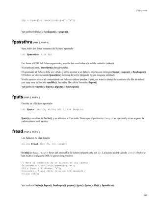 Filesystem
$fp = fopen("c:datainfo.txt", "r");
Ver también fclose(), fsockopen(), y popen().
fpassthru(PHP 3, PHP 4 )
Saca todos los datos restantes del ﬁchero apuntado
int fpassthru (int fp)
Lee hasta el EOF del ﬁchero apuntado y escribe los resultados a la salida estándar (stdout).
Si ocurre un error, fpassthru() devuelve false.
El apuntador al ﬁchero debe ser válido, y debe apuntar a un ﬁchero abierto con éxito por fopen(), popen(), o fsockopen().
El ﬁchero se cierra cuando fpassthru() termina de leerlo (dejando fp sin ninguna utilidad).
Si sólo quieres volcar el contenido de un ﬁchero a stdout puedes If you just want to dump the contents of a ﬁle to stdout
you may usar la función readﬁle(), la cual te libra de la llamada a fopen().
Ver también readﬁle(), fopen(), popen(), y fsockopen()
fputs(PHP 3, PHP 4 )
Escribe en el ﬁchero apuntado
int fputs (int fp, string str [, int length])
fputs() es un alias de fwrite(), y es idéntico a él en todo. Notar que el parámetro length es opcional y si no se pone la
cadena entera será escrita.
fread(PHP 3, PHP 4 )
Lee ﬁcheros en plan binario
string fread (int fp, int length)
fread() lee hasta length bytes del apuntador de ﬁchero referenciado por fp. La lectura acaba cuando length bytes se
han leido o se alcanza EOF, lo que ocurra primero.
// Mete el contenido de un fichero en una cadena
$filename = "/usr/local/something.txt";
$fd = fopen ($filename, "r");
$contents = fread ($fd, filesize ($filename));
fclose ($fd);
Ver también fwrite(), fopen(), fsockopen(), popen(), fgets(), fgetss(), ﬁle(), y fpassthru().
340
 