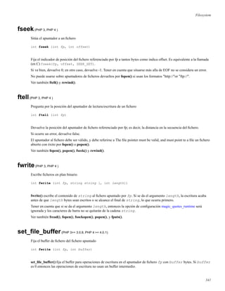 Filesystem
fseek(PHP 3, PHP 4 )
Sitúa el apuntador a un ﬁchero
int fseek (int fp, int offset)
Fija el indicador de posición del ﬁchero referenciado por fp a tantos bytes como indica offset. Es equivalente a la llamada
(en C) fseek(fp, offset, SEEK_SET).
Si va bien, devuelve 0; en otro caso, devuelve -1. Tener en cuenta que situarse más alla de EOF no se considera un error.
No puede usarse sobre apuntadores de ﬁcheros devueltos por fopen() si usan los formatos "http://"or "ftp://".
Ver también ftell() y rewind().
ftell(PHP 3, PHP 4 )
Pregunta por la posición del apuntador de lectura/escritura de un ﬁchero
int ftell (int fp)
Devuelve la posición del apuntador de ﬁchero referenciado por fp; es decir, la distancia en la secuencia del ﬁchero.
Si ocurre un error, devuelve false.
El apuntador al ﬁchero debe ser válido, y debe referirse a The ﬁle pointer must be valid, and must point to a ﬁle un ﬁchero
abierto con éxito por fopen() o popen().
Ver también fopen(), popen(), fseek() y rewind().
fwrite(PHP 3, PHP 4 )
Escribe ﬁcheros en plan binario
int fwrite (int fp, string string [, int length])
fwrite() escribe el contenido de string al ﬁchero apuntado por fp. Si se da el argumento length, la escritura acaba
antes de que length bytes sean escritos o se alcance el ﬁnal de string, lo que ocurra primero.
Tener en cuenta que si se da el argumento length, entonces la opción de conﬁguración magic_quotes_runtime será
ignorada y los caracteres de barra no se quitarán de la cadena string.
Ver también fread(), fopen(), fsockopen(), popen(), y fputs().
set_ﬁle_buffer(PHP 3>= 3.0.8, PHP 4 >= 4.0.1)
Fija el buffer de ﬁchero del ﬁchero apuntado
int fwrite (int fp, int buffer)
set_ﬁle_buffer() ﬁja el buffer para operaciones de escritura en el apuntador de ﬁchero fp con buffer bytes. Si buffer
es 0 entonces las operaciones de escritura no usan un buffer intermedio.
341
 