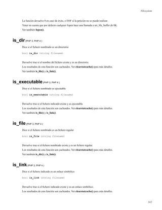 Filesystem
La función devuelve 0 en caso de éxito, o EOF si la petición no se puede realizar.
Tener en cuenta que por defecto cualquier fopen hace una llamada a set_ﬁle_buffer de 8K.
Ver también fopen().
is_dir(PHP 3, PHP 4 )
Dice si el ﬁchero nombrado es un directorio
bool is_dir (string filename)
Devuelve true si el nombre del ﬁchero existe y es un directorio.
Los resultados de esta función son cacheados. Ver clearstatcache() para más detalles.
Ver también is_ﬁle() y is_link().
is_executable(PHP 3, PHP 4 )
Dice si el ﬁchero nombrado es ejecutable
bool is_executable (string filename)
Devuelve true si el ﬁchero indicado existe y es ejecutable.
Los resultados de esta función son cacheados. Ver clearstatcache() para más detalles.
Ver también is_ﬁle() y is_link().
is_ﬁle(PHP 3, PHP 4 )
Dice si el ﬁchero nombrado es un ﬁchero regular
bool is_file (string filename)
Devuelve true si el ﬁchero nombrado existe y es un ﬁchero regular.
Los resultados de esta función son cacheados. Ver clearstatcache() para más detalles.
Ver también is_dir() y is_link().
is_link(PHP 3, PHP 4 )
Dice si el ﬁchero indicado es un enlace simbólico
bool is_link (string filename)
Devuelve true si el ﬁchero indicado existe y es un enlace simbólico.
Los resultados de esta función son cacheados. Ver clearstatcache() para más detalles.
342
 