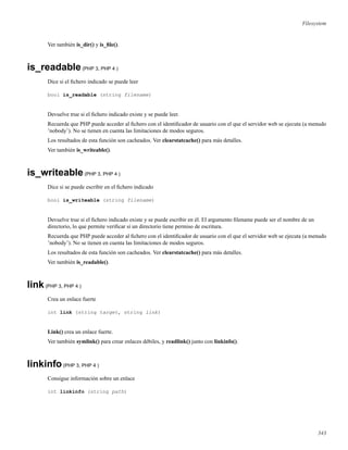 Filesystem
Ver también is_dir() y is_ﬁle().
is_readable(PHP 3, PHP 4 )
Dice si el ﬁchero indicado se puede leer
bool is_readable (string filename)
Devuelve true si el ﬁchero indicado existe y se puede leer.
Recuerda que PHP puede acceder al ﬁchero con el identiﬁcador de usuario con el que el servidor web se ejecuta (a menudo
’nobody’). No se tienen en cuenta las limitaciones de modos seguros.
Los resultados de esta función son cacheados. Ver clearstatcache() para más detalles.
Ver también is_writeable().
is_writeable(PHP 3, PHP 4 )
Dice si se puede escribir en el ﬁchero indicado
bool is_writeable (string filename)
Devuelve true si el ﬁchero indicado existe y se puede escribir en él. El argumento ﬁlename puede ser el nombre de un
directorio, lo que permite veriﬁcar si un directorio tiene permiso de escritura.
Recuerda que PHP puede acceder al ﬁchero con el identiﬁcador de usuario con el que el servidor web se ejecuta (a menudo
’nobody’). No se tienen en cuenta las limitaciones de modos seguros.
Los resultados de esta función son cacheados. Ver clearstatcache() para más detalles.
Ver también is_readable().
link(PHP 3, PHP 4 )
Crea un enlace fuerte
int link (string target, string link)
Link() crea un enlace fuerte.
Ver también symlink() para crear enlaces débiles, y readlink() junto con linkinfo().
linkinfo(PHP 3, PHP 4 )
Consigue información sobre un enlace
int linkinfo (string path)
343
 