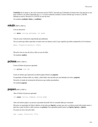 Filesystem
Linkinfo() da el campo st_dev de la extructura stat de UNIX C devuelto por la llamada al sistema lstat. Esta función se usa
para veriﬁcar si un enlace (apuntado por path) existe realmente (usando el mismo método que la macro S_ISLNK
deﬁnida en stat.h). Devuelve 0 o FALSE en caso de error.
Ver también symlink(), link(), y readlink().
mkdir(PHP 3, PHP 4 )
Crea un directorio
int mkdir (string pathname, int mode)
Trata de crear el directorio especiﬁcado por pathname.
Ten en cuenta que debes especiﬁar el modo como un número octal, lo que signiﬁca que debes anteponerle un 0 al número.
mkdir ("/path/to/my/dir", 0700);
Devuelve true en caso de éxito y false en caso de fallo.
Ver también rmdir().
pclose(PHP 3, PHP 4 )
Cierra el ﬁchero de proceso apuntado
int pclose (int fp)
Cierra un ﬁchero que representa un tuberia (pipe) abierta con popen().
El apuntador al ﬁchero debe ser válido, y debe haber sido devuelto por una llamada con éxito a popen().
Devuelve el estado de terminación del proceso que estaba ejecutándose.
Ver también popen().
popen(PHP 3, PHP 4 )
Abre el ﬁchero de proceso apuntado
int popen (string command, string mode)
Abre una tubería (pipe) a un proceso ejecutado haciendo fork al comando dado por command
Devuelve un apuntador de ﬁchero idéntico al devuelto por fopen(), excepto que este es unidireccional (sólo puede usarse o
para leer o para escribir) y debe cerrarse con pclose(). Este apuntador puede usarse con fgets(), fgetss(), y fputs().
Si ocurre un error, devuelve false.
$fp = popen ("/bin/ls", "r");
344
 