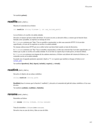 Filesystem
Ver también pclose().
readﬁle(PHP 3, PHP 4 )
Muestra el contenido de un ﬁchero
int readfile (string filename [, int use_include_path])
Lee un ﬁchero y lo escribe a la salida estándar.
Devuelve el número de bytes leidos del ﬁchero. Si ocurre un error, se devuelve false y a menos que la función fuera
llamada como @readﬁle, se imprime un mensaje de error
Si filename comienzo por "http://"(no es sensible a mayúsculas), se abre una conexión HTTP 1.0 al servidor
especiﬁcado y el texto de la respuesta se escribe a la salida estándar.
No maneja redirecciones HTTP, por eso se debe incluir una barra ﬁnal cuando se trata de directorios.
Si filename comienza con "ftp://"(no es sensible a mayúsculas), se abre una conexión ftp al servidor especiﬁcado y el
ﬁchero que se pide se escribe en la salida estándar. Si el servidor no soporta ftp en modo pasivo, la función fallará.
Si filename no comienza con ninguna de las cadenas anteriores, el ﬁchero será abierto del sistema de ﬁcheros y su
contenido escrito en la salida estándar.
Se puede usar el segundo parámetro opcional y ﬁjarlo a "1", si si quieres que también se busque el ﬁchero en el
include_path.
Ver también fpassthru(), ﬁle(), fopen(), include(), require(), y virtual().
readlink(PHP 3, PHP 4 )
Devuelve el objetivo de un enlace simbólico
string readlink (string path)
Readlink() hace lo mismo que la función C readlink C y devuelve el contenido del path del enlace simbólico o 0 en caso
de error.
Ver también symlink(), readlink() y linkinfo().
rename(PHP 3, PHP 4 )
Renombra un ﬁchero
int rename (string oldname, string newname)
Trata de renombrar oldname como newname.
Devuelve true en caso de éxito y false en caso de fallo.
345
 