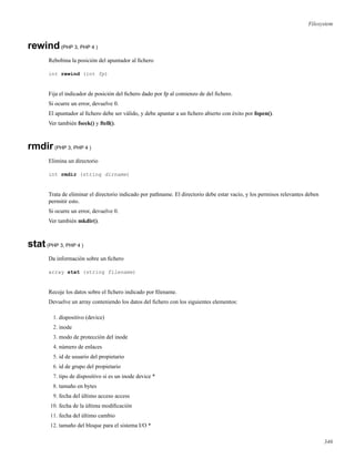 Filesystem
rewind(PHP 3, PHP 4 )
Rebobina la posición del apuntador al ﬁchero
int rewind (int fp)
Fija el indicador de posición del ﬁchero dado por fp al comienzo de del ﬁchero.
Si ocurre un error, devuelve 0.
El apuntador al ﬁchero debe ser válido, y debe apuntar a un ﬁchero abierto con éxito por fopen().
Ver también fseek() y ftell().
rmdir(PHP 3, PHP 4 )
Elimina un directorio
int rmdir (string dirname)
Trata de eliminar el directorio indicado por pathname. El directorio debe estar vacio, y los permisos relevantes deben
permitir esto.
Si ocurre un error, devuelve 0.
Ver también mkdir().
stat(PHP 3, PHP 4 )
Da información sobre un ﬁchero
array stat (string filename)
Recoje los datos sobre el ﬁchero indicado por ﬁlename.
Devuelve un array conteniendo los datos del ﬁchero con los siguientes elementos:
1. dispositivo (device)
2. inode
3. modo de protección del inode
4. número de enlaces
5. id de usuario del propietario
6. id de grupo del propietario
7. tipo de dispositivo si es un inode device *
8. tamaño en bytes
9. fecha del último acceso access
10. fecha de la última modiﬁcación
11. fecha del último cambio
12. tamaño del bloque para el sistema I/O *
346
 
