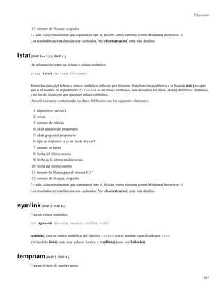 Filesystem
13. número de bloques ocupados
* - sólo válido en sistemas que soportan el tipo st_blksize –otros sistemas (como Windows) devuelven -1
Los resultados de esta función son cacheados. Ver clearstatcache() para más detalles.
lstat(PHP 3>= 3.0.4, PHP 4 )
Da información sobre un ﬁchero o enlace simbólico
array lstat (string filename)
Reúne los datos del ﬁchero o enlace simbólico indicado por ﬁlename. Esta función es idéntica a la función stat() excepto
que si el nombre en el parámetro filename es un enlace simbólico, son devueltos los datos (status) del enlace simbólico,
y no los del ﬁchero al que apunta el enlace simbólico.
Devuelve un array conteniendo los datos del ﬁchero con los siguientes elementos:
1. dispositivo (device)
2. inode
3. número de enlaces
4. id de usuario del propietario
5. id de grupo del propietario
6. tipo de disposivo si es un inode device *
7. tamaño en bytes
8. fecha del último acceso
9. fecha de la última modiﬁcación
10. fecha del último cambio
11. tamaño de bloque para el sistema I/O *
12. número de bloques ocupados
* - sólo válido en sistemas que soportan el tipo st_blksize –otros sistemas (como Windows) devuelven -1
Los resultados de esta función son cacheados. Ver clearstatcache() para más detalles.
symlink(PHP 3, PHP 4 )
Crea un enlace simbólico
int symlink (string target, string link)
symlink() crea un enlace simbólico del objetivo target con el nombre especiﬁcado por link.
Ver también link() para crear enlaces fuertes, y readlink() junto con linkinfo().
tempnam(PHP 3, PHP 4 )
Crea un ﬁchero de nombre único
347
 