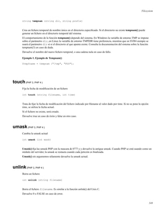 Filesystem
string tempnam (string dir, string prefix)
Crea un ﬁchero temporal de nombre único en el directorio especiﬁcado. Si el directorio no existe tempnam() puede
generar un ﬁchero en el directorio temporal del sistema.
El comportamiento de la función tempnam() depende del sistema. En Windows la variable de entorno TMP se impone
sobre el parámetro dir, en Linux la variable de entorno TMPDIR tiene preferencia, mientras que en SVR4 siempre se
usará el parámetro dir si si el directorio al que apunta existe. Consulta la documentación del sistema sobre la función
tempnam(3) en caso de duda.
Devuelve el nombre del nuevo ﬁchero temporal, o una cadena nula en caso de fallo.
Ejemplo 1. Ejemplo de Tempnam()
$tmpfname = tempnam ("/tmp", "FOO");
touch(PHP 3, PHP 4 )
Fija la fecha de modiﬁcación de un ﬁchero
int touch (string filename, int time)
Trata de ﬁjar la fecha de modiﬁcación del ﬁchero indicado por ﬁlename al valor dado por time. Si no se pone la opción
time, se utiliza la fecha actual.
Si el ﬁchero no existe, será creado.
Devuelve true en caso de éxito y false en otro caso.
umask(PHP 3, PHP 4 )
Cambia la umask actual
int umask (int mask)
Umask() ﬁja las umask PHP con la mascara & 0777 y y devuelve la antigua umask. Cuando PHP se está usando como un
módulo del servidor, la umask se restaura cuando cada petición es ﬁnalizada.
Umask() sin argumentos sólamente devuelve la umask actual.
unlink(PHP 3, PHP 4 )
Borra un ﬁchero
int unlink (string filename)
Borra el ﬁchero filename. Es similar a la función unlink() del Unix C.
Devuelve 0 o FALSE en caso de error.
348
 