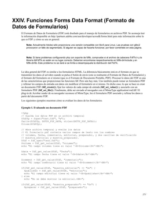 XXIV. Funciones Forms Data Format (Formato de
Datos de Formularios)
El Formato de Datos de Formulario (FDF) está diseñado para el manejo de formularios en archivos PDF. Se aconseja leer
la información disponible en http://partners.adobe.com/asn/developer/acrosdk/forms.html para más información sobre lo
que es FDF y cómo se usa en general.
Nota: Actualmente Adobe sólo proporciona una versión compatible con libc5 para Linux. Las pruebas con glibc2
provocaron un fallo de segmentado. Si alguien es capaz de hacerla funcionar, por favor coméntelo en esta página.
Nota: Si tiene problemas conﬁgurando php con soporte de fdftk, compruebe si el archivo de cabecera FdfTk.h y la
librería libFdfTk.so están en su lugar correcto. Deberían encontrarse respectivamente en fdftk-dir/include y en
fdftk-dir/lib. Este problema no se dará si se limita a desempaqueta la distribucón del FtdTk.
La idea general del FDF es similar a los formularios HTML. La diferencia básicamente está en el formato en que se
transmiten los datos al servidor cuando se pulsa el botón de envío (este es realmente el Formato de Datos de Formulario) y
el formato del formulario en sí mismo (que es el Formato de Documento Portable, PDF). Procesar lo datos del FDF es una
de las características que proporcionan las funciones fdf. Pero aún hay más. Uno también puede tomar un formulario PDF
y rellenar los campos de entrada con datos sin modiﬁcar el formulario en sí mismo. En dicho caso, lo que se hace es crear
un documento FDF (fdf_create()), ﬁjar los valores de cada campo de entrada (fdf_set_value()) y asociarlo con un
formulario PDF (fdf_set_ﬁle()). Finalmente, debe ser enviado al navegador con el MimeType application/vnd.fdf. El
plug-in de Acrobar reader de su navegador reconoce el MimeType, lee el formulario PDF asociado y rellena los datos a
partir del documento FDF.
Los siguientes ejemplos muestran cómo se evalúan los datos de los formularios.
Ejemplo 1. Evaluando un documento FDF
<?php
// Guarda los datos FDF en un archivo temporal
$fdffp = fopen("test.fdf", "w");
fwrite($fdffp, $HTTP_FDF_DATA, strlen($HTTP_FDF_DATA));
fclose($fdffp);
// Abre archivo temporal y evalúa los datos
// El formulario pdf contenía varios campos de texto con los nombres
// volumen, fecha, comentario, editorial, preparador, y dos casillas de verificación
// muestra_editorial y muestra_preparador.
$fdf = fdf_open("test.fdf");
$volume = fdf_get_value($fdf, "volumen");
echo "El campo volumen tiene el valor ’<B>$volume</B>’<BR>";
$date = fdf_get_value($fdf, "fecha");
echo "El campo fecha tiene el valor ’<B>$date</B>’<BR>";
$comment = fdf_get_value($fdf, "comentario");
echo "El campo comentario tiene el valor ’<B>$comment</B>’<BR>";
if(fdf_get_value($fdf, "muestra_editorial") == "On") {
$publisher = fdf_get_value($fdf, "editorial");
echo "El campo editorial tiene el valor ’<B>$publisher</B>’<BR>";
} else
echo "No se debe mostrar la editorial.<BR>";
if(fdf_get_value($fdf, "muestra_preparador") == "On") {
$preparer = fdf_get_value($fdf, "preparador");
351
 