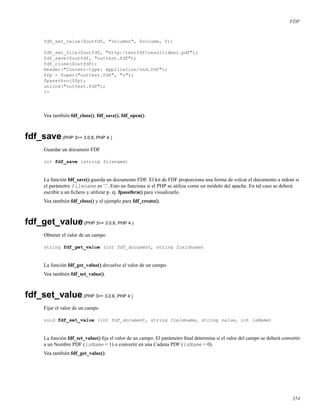 FDF
fdf_set_value($outfdf, "volumen", $volume, 0);
fdf_set_file($outfdf, "http:/testfdf/resultlabel.pdf");
fdf_save($outfdf, "outtest.fdf");
fdf_close($outfdf);
Header("Content-type: application/vnd.fdf");
$fp = fopen("outtest.fdf", "r");
fpassthru($fp);
unlink("outtest.fdf");
?>
Vea también fdf_close(), fdf_save(), fdf_open().
fdf_save(PHP 3>= 3.0.6, PHP 4 )
Guardar un documeto FDF
int fdf_save (string filename)
La función fdf_save() guarda un documento FDF. El kit de FDF proporciona una forma de volcar el documento a stdout si
el parámetro filename es ’.’. Esto no funciona si el PHP se utiliza como un módulo del apache. En tal caso se deberá
escribir a un ﬁchero y utilizar p. ej. fpassthru() para visualizarlo.
Vea también fdf_close() y el ejemplo para fdf_create().
fdf_get_value(PHP 3>= 3.0.6, PHP 4 )
Obtener el valor de un campo
string fdf_get_value (int fdf_document, string fieldname)
La función fdf_get_value() devuelve el valor de un campo.
Vea también fdf_set_value().
fdf_set_value(PHP 3>= 3.0.6, PHP 4 )
Fijar el valor de un campo
void fdf_set_value (int fdf_document, string fieldname, string value, int isName)
La función fdf_set_value() ﬁja el valor de un campo. El parámetro ﬁnal determina si el valor del campo se deberá convertir
a un Nombre PDF (isName = 1) o convertir en una Cadena PDF (isName = 0).
Vea también fdf_get_value().
354
 