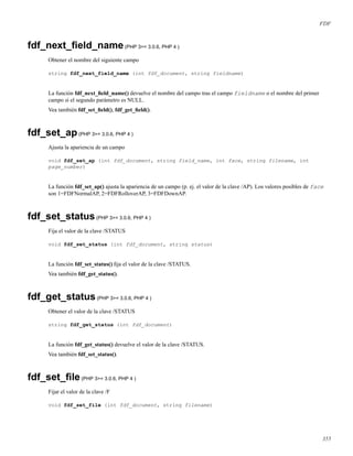 FDF
fdf_next_ﬁeld_name(PHP 3>= 3.0.6, PHP 4 )
Obtener el nombre del siguiente campo
string fdf_next_field_name (int fdf_document, string fieldname)
La función fdf_next_ﬁeld_name() devuelve el nombre del campo tras el campo fieldname o el nombre del primer
campo si el segundo parámetro es NULL.
Vea también fdf_set_ﬁeld(), fdf_get_ﬁeld().
fdf_set_ap(PHP 3>= 3.0.6, PHP 4 )
Ajusta la apariencia de un campo
void fdf_set_ap (int fdf_document, string field_name, int face, string filename, int
page_number)
La función fdf_set_ap() ajusta la apariencia de un campo (p. ej. el valor de la clave /AP). Los valores posibles de face
son 1=FDFNormalAP, 2=FDFRolloverAP, 3=FDFDownAP.
fdf_set_status(PHP 3>= 3.0.6, PHP 4 )
Fija el valor de la clave /STATUS
void fdf_set_status (int fdf_document, string status)
La función fdf_set_status() ﬁja el valor de la clave /STATUS.
Vea también fdf_get_status().
fdf_get_status(PHP 3>= 3.0.6, PHP 4 )
Obtener el valor de la clave /STATUS
string fdf_get_status (int fdf_document)
La función fdf_get_status() devuelve el valor de la clave /STATUS.
Vea también fdf_set_status().
fdf_set_ﬁle(PHP 3>= 3.0.6, PHP 4 )
Fijar el valor de la clave /F
void fdf_set_file (int fdf_document, string filename)
355
 
