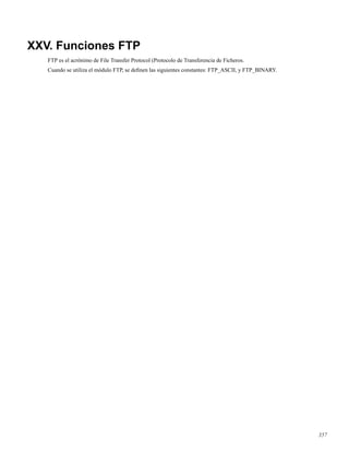 XXV. Funciones FTP
FTP es el acrónimo de File Transfer Protocol (Protocolo de Transferencia de Ficheros.
Cuando se utiliza el módulo FTP, se deﬁnen las siguientes constantes: FTP_ASCII, y FTP_BINARY.
357
 
