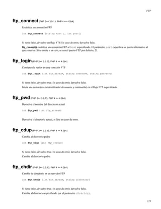 FTP
ftp_connect(PHP 3>= 3.0.13, PHP 4 >= 4.0b4)
Establece una conexión FTP
int ftp_connect (string host [, int port])
Si tiene éxito, devuelve un ﬂujo FTP. En caso de error, devuelve false.
ftp_connect() establece una conexión FTP al host especiﬁcado. El parámetro port especiﬁca un puerto alternativo al
que conectar. Si se omite o es cero, se usa el puerto FTP por defecto, 21.
ftp_login(PHP 3>= 3.0.13, PHP 4 >= 4.0b4)
Comienza la sesion en una conexión FTP
int ftp_login (int ftp_stream, string username, string password)
Si tiene éxito, devuelve true. En caso de error, devuelve false.
Inicia una sesion (envía identiﬁcador de usuario y contraseña) en el ﬂujo FTP especiﬁcado.
ftp_pwd(PHP 3>= 3.0.13, PHP 4 >= 4.0b4)
Devuelve el nombre del directorio actual
int ftp_pwd (int ftp_stream)
Devuelve el directorio actual, o false en caso de error.
ftp_cdup(PHP 3>= 3.0.13, PHP 4 >= 4.0b4)
Cambia al directorio padre
int ftp_cdup (int ftp_stream)
Si tiene éxito, devuelve true. En caso de error, devuelve false.
Cambia al directorio padre.
ftp_chdir(PHP 3>= 3.0.13, PHP 4 >= 4.0b4)
Cambia de directorio en un servidor FTP
int ftp_chdir (int ftp_stream, string directory)
Si tiene éxito, devuelve true. En caso de error, devuelve false.
Cambia al directorio especiﬁcado por el parámetro directory.
359
 