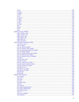 intval..................................................................................................................................................................933
is_array..............................................................................................................................................................934
is_double ...........................................................................................................................................................934
is_ﬂoat ...............................................................................................................................................................934
is_int..................................................................................................................................................................934
is_integer ...........................................................................................................................................................934
is_long ...............................................................................................................................................................935
is_object ............................................................................................................................................................935
is_real ................................................................................................................................................................935
is_string .............................................................................................................................................................935
isset....................................................................................................................................................................935
settype................................................................................................................................................................936
strval ..................................................................................................................................................................936
unset ..................................................................................................................................................................936
LXXIX. Funciones WDDX ........................................................................................................................................939
wddx_serialize_value ........................................................................................................................................941
wddx_serialize_vars ..........................................................................................................................................941
wddx_packet_start.............................................................................................................................................941
wddx_packet_end..............................................................................................................................................942
wddx_add_vars..................................................................................................................................................942
wddx_deserialize...............................................................................................................................................942
LXXX. Funciones de intérprete XML........................................................................................................................943
xml_parser_create .............................................................................................................................................951
xml_set_object ..................................................................................................................................................951
xml_set_element_handler..................................................................................................................................952
xml_set_character_data_handler.......................................................................................................................953
xml_set_processing_instruction_handler..........................................................................................................953
xml_set_default_handler ...................................................................................................................................954
xml_set_unparsed_entity_decl_handler............................................................................................................954
xml_set_notation_decl_handler ........................................................................................................................955
xml_set_external_entity_ref_handler................................................................................................................956
xml_parse ..........................................................................................................................................................957
xml_get_error_code ..........................................................................................................................................957
xml_error_string................................................................................................................................................958
xml_get_current_line_number ..........................................................................................................................958
xml_get_current_column_number ....................................................................................................................958
xml_get_current_byte_index.............................................................................................................................959
xml_parser_free.................................................................................................................................................959
xml_parser_set_option ......................................................................................................................................959
xml_parser_get_option......................................................................................................................................960
utf8_decode .......................................................................................................................................................960
utf8_encode .......................................................................................................................................................960
LXXXI. XSLT functions.............................................................................................................................................963
xslt_closelog......................................................................................................................................................965
xslt_create..........................................................................................................................................................965
xslt_errno...........................................................................................................................................................965
xslt_error ...........................................................................................................................................................965
xslt_fetch_result ................................................................................................................................................965
xslt_free.............................................................................................................................................................966
xslt_openlog ......................................................................................................................................................966
xslt_output_begintransform...............................................................................................................................966
xslt_output_endtransform..................................................................................................................................966
xslt_output_process...........................................................................................................................................966
xslt_run..............................................................................................................................................................966
xslt_set_sax_handler .........................................................................................................................................967
xslt_transform....................................................................................................................................................967
36
 