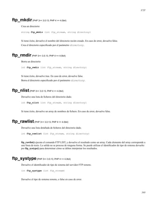 FTP
ftp_mkdir(PHP 3>= 3.0.13, PHP 4 >= 4.0b4)
Crea un directorio
string ftp_mkdir (int ftp_stream, string directory)
Si tiene éxito, devuelve el nombre del directorio recién creado. En caso de error, devuelve false.
Crea el directorio especiﬁcado por el parámetro directory.
ftp_rmdir(PHP 3>= 3.0.13, PHP 4 >= 4.0b4)
Borra un directorio
int ftp_rmdir (int ftp_stream, string directory)
Si tiene éxito, devuelve true. En caso de error, devuelve false.
Borra el directorio especiﬁcado por el parámetro directory.
ftp_nlist(PHP 3>= 3.0.13, PHP 4 >= 4.0b4)
Devuelve una lista de ﬁcheros del directorio dado.
int ftp_nlist (int ftp_stream, string directory)
Si tiene éxito, devuelve un array de nombres de ﬁchero. En caso de error, devuelve false.
ftp_rawlist(PHP 3>= 3.0.13, PHP 4 >= 4.0b4)
Devuelve una lista detallada de ﬁcheros del directorio dado.
int ftp_rawlist (int ftp_stream, string directory)
ftp_rawlist() ejecuta el comando FTP LIST, y devuelve el resultado como un array. Cada elemento del array corresponde a
una línea de texto. La salida no se procesa de ninguna forma. Se puede utilizar el identiﬁcador de tipo de sistema devuelto
por ftp_systype() para determinar cómo se deben interpretar los resultados.
ftp_systype(PHP 3>= 3.0.13, PHP 4 >= 4.0b4)
Devuelve el identiﬁcador de tipo de sistema del servidor FTP remoto.
int ftp_systype (int ftp_stream)
Devuelve el tipo de sistema remoto, o false en caso de error.
360
 