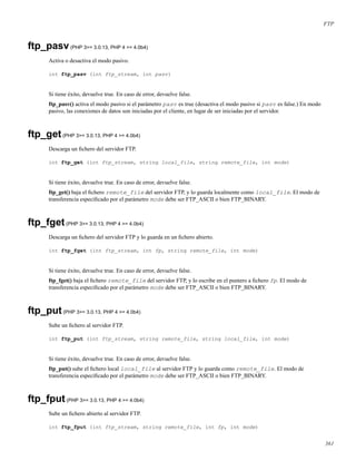 FTP
ftp_pasv(PHP 3>= 3.0.13, PHP 4 >= 4.0b4)
Activa o desactiva el modo pasivo.
int ftp_pasv (int ftp_stream, int pasv)
Si tiene éxito, devuelve true. En caso de error, devuelve false.
ftp_pasv() activa el modo pasivo si el parámetro pasv es true (desactiva el modo pasivo si pasv es false.) En modo
pasivo, las conexiones de datos son iniciadas por el cliente, en lugar de ser iniciadas por el servidor.
ftp_get(PHP 3>= 3.0.13, PHP 4 >= 4.0b4)
Descarga un ﬁchero del servidor FTP.
int ftp_get (int ftp_stream, string local_file, string remote_file, int mode)
Si tiene éxito, devuelve true. En caso de error, devuelve false.
ftp_get() baja el ﬁchero remote_file del servidor FTP, y lo guarda localmente como local_file. El modo de
transferencia especiﬁcado por el parámetro mode debe ser FTP_ASCII o bien FTP_BINARY.
ftp_fget(PHP 3>= 3.0.13, PHP 4 >= 4.0b4)
Descarga un ﬁchero del servidor FTP y lo guarda en un ﬁchero abierto.
int ftp_fget (int ftp_stream, int fp, string remote_file, int mode)
Si tiene éxito, devuelve true. En caso de error, devuelve false.
ftp_fget() baja el ﬁchero remote_file del servidor FTP, y lo escribe en el puntero a ﬁchero fp. El modo de
transferencia especiﬁcado por el parámetro mode debe ser FTP_ASCII o bien FTP_BINARY.
ftp_put(PHP 3>= 3.0.13, PHP 4 >= 4.0b4)
Sube un ﬁchero al servidor FTP.
int ftp_put (int ftp_stream, string remote_file, string local_file, int mode)
Si tiene éxito, devuelve true. En caso de error, devuelve false.
ftp_put() sube el ﬁchero local local_file al servidor FTP y lo guarda como remote_file. El modo de
transferencia especiﬁcado por el parámetro mode debe ser FTP_ASCII o bien FTP_BINARY.
ftp_fput(PHP 3>= 3.0.13, PHP 4 >= 4.0b4)
Sube un ﬁchero abierto al servidor FTP.
int ftp_fput (int ftp_stream, string remote_file, int fp, int mode)
361
 