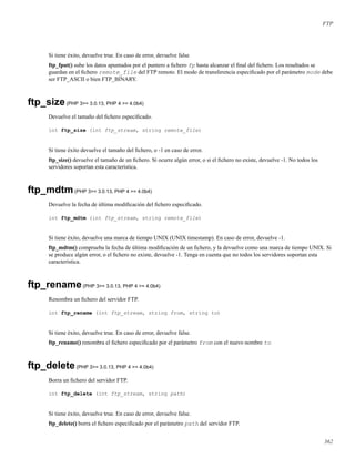 FTP
Si tiene éxito, devuelve true. En caso de error, devuelve false
ftp_fput() sube los datos apuntados por el puntero a ﬁchero fp hasta alcanzar el ﬁnal del ﬁchero. Los resultados se
guardan en el ﬁchero remote_file del FTP remoto. El modo de transferencia especiﬁcado por el parámetro mode debe
ser FTP_ASCII o bien FTP_BINARY.
ftp_size(PHP 3>= 3.0.13, PHP 4 >= 4.0b4)
Devuelve el tamaño del ﬁchero especiﬁcado.
int ftp_size (int ftp_stream, string remote_file)
Si tiene éxito devuelve el tamaño del ﬁchero, o -1 en caso de error.
ftp_size() devuelve el tamaño de un ﬁchero. Si ocurre algún error, o si el ﬁchero no existe, devuelve -1. No todos los
servidores soportan esta característica.
ftp_mdtm(PHP 3>= 3.0.13, PHP 4 >= 4.0b4)
Devuelve la fecha de última modiﬁcación del ﬁchero especiﬁcado.
int ftp_mdtm (int ftp_stream, string remote_file)
Si tiene éxito, devuelve una marca de tiempo UNIX (UNIX timestamp). En caso de error, devuelve -1.
ftp_mdtm() comprueba la fecha de última modiﬁcación de un ﬁchero, y la devuelve como una marca de tiempo UNIX. Si
se produce algún error, o el ﬁchero no existe, devuelve -1. Tenga en cuenta que no todos los servidores soportan esta
característica.
ftp_rename(PHP 3>= 3.0.13, PHP 4 >= 4.0b4)
Renombra un ﬁchero del servidor FTP.
int ftp_rename (int ftp_stream, string from, string to)
Si tiene éxito, devuelve true. En caso de error, devuelve false.
ftp_rename() renombra el ﬁchero especiﬁcado por el parámetro from con el nuevo nombre to
ftp_delete(PHP 3>= 3.0.13, PHP 4 >= 4.0b4)
Borra un ﬁchero del servidor FTP.
int ftp_delete (int ftp_stream, string path)
Si tiene éxito, devuelve true. En caso de error, devuelve false.
ftp_delete() borra el ﬁchero especiﬁcado por el parámetro path del servidor FTP.
362
 