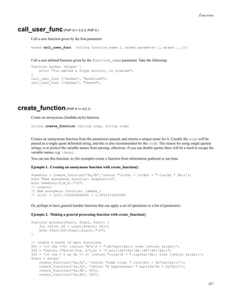 Functions
call_user_func(PHP 3>= 3.0.3, PHP 4 )
Call a user function given by the ﬁrst parameter
mixed call_user_func (string function_name [, mixed parameter [, mixed ...]])
Call a user deﬁned function given by the function_name parameter. Take the following:
function barber ($type) {
print "You wanted a $type haircut, no problem";
}
call_user_func (’barber’, "mushroom");
call_user_func (’barber’, "shave");
create_function(PHP 4 >= 4.0.1)
Create an anonymous (lambda-style) function
string create_function (string args, string code)
Creates an anonymous function from the parameters passed, and returns a unique name for it. Usually the args will be
passed as a single quote delimited string, and this is also recommended for the code. The reason for using single quoted
strings, is to protect the variable names from parsing, otherwise, if you use double quotes there will be a need to escape the
variable names, e.g. $avar.
You can use this function, to (for example) create a function from information gathered at run time:
Ejemplo 1. Creating an anonymous function with create_function()
$newfunc = create_function(’$a,$b’,’return "ln($a) + ln($b) = ".log($a * $b);’);
echo "New anonymous function: $newfuncn";
echo $newfunc(2,M_E)."n";
// outputs
// New anonymous function: lambda_1
// ln(2) + ln(2.718281828459) = 1.6931471805599
Or, perhaps to have general handler function that can apply a set of operations to a list of parameters:
Ejemplo 2. Making a general processing function with create_function()
function process($var1, $var2, $farr) {
for ($f=0; $f < count($farr); $f++)
echo $farr[$f]($var1,$var2)."n";
}
// create a bunch of math functions
$f1 = ’if ($a >=0) {return "b*a^2 = ".$b*sqrt($a);} else {return false;}’;
$f2 = "return "min(b^2+a, a^2,b) = ".min($a*$a+$b,$b*$b+$a);";
$f3 = ’if ($a > 0 && $b != 0) {return "ln(a)/b = ".log($a)/$b;} else {return false;}’;
$farr = array(
create_function(’$x,$y’, ’return "some trig: ".(sin($x) + $x*cos($y));’),
create_function(’$x,$y’, ’return "a hypotenuse: ".sqrt($x*$x + $y*$y);’),
create_function(’$a,$b’, $f1),
create_function(’$a,$b’, $f2),
367
 