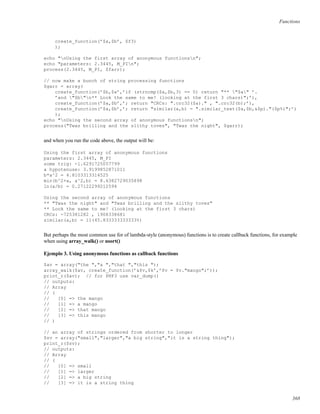 Functions
create_function(’$a,$b’, $f3)
);
echo "nUsing the first array of anonymous functionsn";
echo "parameters: 2.3445, M_PIn";
process(2.3445, M_PI, $farr);
// now make a bunch of string processing functions
$garr = array(
create_function(’$b,$a’,’if (strncmp($a,$b,3) == 0) return "** "$a" ’.
’and "$b"n** Look the same to me! (looking at the first 3 chars)";’),
create_function(’$a,$b’,’; return "CRCs: ".crc32($a)." , ".crc32(b);’),
create_function(’$a,$b’,’; return "similar(a,b) = ".similar_text($a,$b,&$p)."($p%)";’)
);
echo "nUsing the second array of anonymous functionsn";
process("Twas brilling and the slithy toves", "Twas the night", $garr);
and when you run the code above, the output will be:
Using the first array of anonymous functions
parameters: 2.3445, M_PI
some trig: -1.6291725057799
a hypotenuse: 3.9199852871011
b*a^2 = 4.8103313314525
min(b^2+a, a^2,b) = 8.6382729035898
ln(a/b) = 0.27122299212594
Using the second array of anonymous functions
** "Twas the night" and "Twas brilling and the slithy toves"
** Look the same to me! (looking at the first 3 chars)
CRCs: -725381282 , 1908338681
similar(a,b) = 11(45.833333333333%)
But perhaps the most common use for of lambda-style (anonymous) functions is to create callback functions, for example
when using array_walk() or usort()
Ejemplo 3. Using anonymous functions as callback functions
$av = array("the ","a ","that ","this ");
array_walk($av, create_function(’&$v,$k’,’$v = $v."mango";’));
print_r($av); // for PHP3 use var_dump()
// outputs:
// Array
// (
// [0] => the mango
// [1] => a mango
// [2] => that mango
// [3] => this mango
// )
// an array of strings ordered from shorter to longer
$sv = array("small","larger","a big string","it is a string thing");
print_r($sv);
// outputs:
// Array
// (
// [0] => small
// [1] => larger
// [2] => a big string
// [3] => it is a string thing
368
 