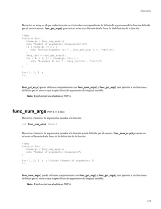 Functions
Devuelve un array en el que cada elemento es el miembro correspondiente de la lista de argumentos de la función deﬁnida
por el usuario actual. func_get_args() generará un aviso si es llamada desde fuera de la deﬁnición de la función.
<?php
function foo() {
$numargs = func_num_args();
echo "Number of arguments: $numargs<br>n";
if ( $numargs >= 2 ) {
echo "Second argument is: " . func_get_arg( 1 ) . "<br>n";
}
$arg_list = func_get_args();
for ( $i = 0; $i < $numargs; $i++ ) {
echo "Argument $i is: " . $arg_list[$i] . "<br>n";
}
}
foo( 1, 2, 3 );
?>
func_get_args() puede utilizarse conjuntamente con func_num_args() y func_get_arg() para permitir a las funciones
deﬁnidas por el usuario que acepten listas de argumentos de longitud variable.
Nota: Esta función fue añadida en PHP 4.
func_num_args(PHP 4 >= 4.0b4)
Devuelve el número de argumentos pasados a la función.
int func_num_args (void )
Devuelve el número de argumentos pasados a la función actual deﬁnida por el usuario. func_num_args() generará un
aviso si es llamada desde fuera de la deﬁnición de la función.
<?php
function foo() {
$numargs = func_num_args();
echo "Number of arguments: $numargsn";
}
foo( 1, 2, 3 ); // Prints ’Number of arguments: 3’
?>
func_num_args() puede utilizarse conjuntamente con func_get_arg() y func_get_args() para permitir a las funciones
deﬁnidas por el usuario que acepten listas de argumentos de longitud variable.
Nota: Esta función fue añadida en PHP 4.
370
 