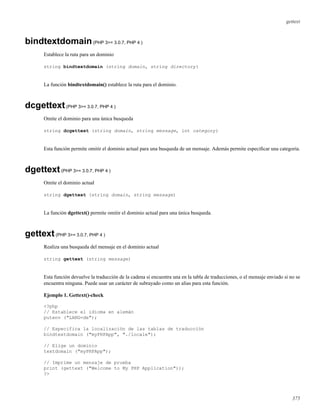 gettext
bindtextdomain(PHP 3>= 3.0.7, PHP 4 )
Establece la ruta para un dominio
string bindtextdomain (string domain, string directory)
La función bindtextdomain() establece la ruta para el dominio.
dcgettext(PHP 3>= 3.0.7, PHP 4 )
Omite el dominio para una única busqueda
string dcgettext (string domain, string message, int category)
Esta función permite omitir el dominio actual para una busqueda de un mensaje. Además permite especiﬁcar una categoría.
dgettext(PHP 3>= 3.0.7, PHP 4 )
Omite el dominio actual
string dgettext (string domain, string message)
La función dgettext() permite omitir el dominio actual para una única busqueda.
gettext(PHP 3>= 3.0.7, PHP 4 )
Realiza una busqueda del mensaje en el dominio actual
string gettext (string message)
Esta función devuelve la traducción de la cadena si encuentra una en la tabla de traducciones, o el mensaje enviado si no se
encuentra ninguna. Puede usar un carácter de subrayado como un alias para esta función.
Ejemplo 1. Gettext()-check
<?php
// Establece el idioma en alemán
putenv ("LANG=de");
// Especifica la localización de las tablas de traducción
bindtextdomain ("myPHPApp", "./locale");
// Elige un dominio
textdomain ("myPHPApp");
// Imprime un mensaje de prueba
print (gettext ("Welcome to My PHP Application"));
?>
375
 