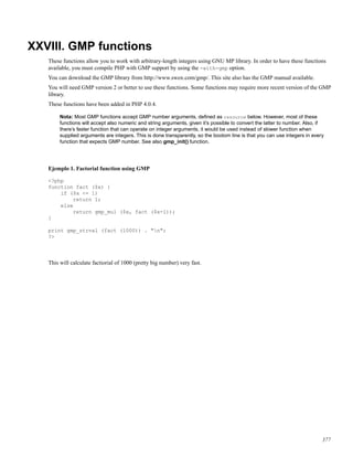 XXVIII. GMP functions
These functions allow you to work with arbitrary-length integers using GNU MP library. In order to have these functions
available, you must compile PHP with GMP support by using the -with-gmp option.
You can download the GMP library from http://www.swox.com/gmp/. This site also has the GMP manual available.
You will need GMP version 2 or better to use these functions. Some functions may require more recent version of the GMP
library.
These functions have been added in PHP 4.0.4.
Nota: Most GMP functions accept GMP number arguments, deﬁned as resource below. However, most of these
functions will accept also numeric and string arguments, given it’s possible to convert the latter to number. Also, if
there’s faster function that can operate on integer arguments, it would be used instead of slower function when
supplied arguments are integers. This is done transparently, so the bootom line is that you can use integers in every
function that expects GMP number. See also gmp_init() function.
Ejemplo 1. Factorial function using GMP
<?php
function fact ($x) {
if ($x <= 1)
return 1;
else
return gmp_mul ($x, fact ($x-1));
}
print gmp_strval (fact (1000)) . "n";
?>
This will calculate factiorial of 1000 (pretty big number) very fast.
377
 