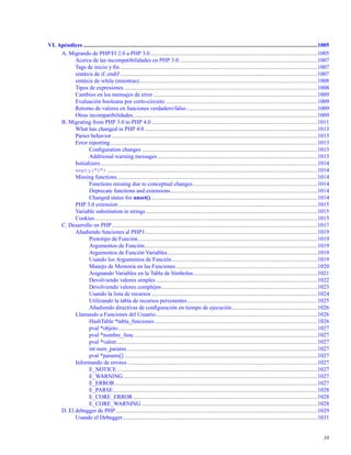 VI. Apéndices ....................................................................................................................................................................1005
A. Migrando de PHP/FI 2.0 a PHP 3.0.....................................................................................................................1005
Acerca de las incompatibilidades en PHP 3.0.................................................................................................1007
Tags de inicio y ﬁn ..........................................................................................................................................1007
sintáxis de if..endif ..........................................................................................................................................1007
sintáxis de while (mientras).............................................................................................................................1008
Tipos de expresiones .......................................................................................................................................1008
Cambios en los mensajes de error...................................................................................................................1009
Evaluación booleana por corto-circuito ..........................................................................................................1009
Retorno de valores en funciones verdadero/falso............................................................................................1009
Otras incompatibilidades.................................................................................................................................1009
B. Migrating from PHP 3.0 to PHP 4.0 ....................................................................................................................1011
What has changed in PHP 4.0 .........................................................................................................................1013
Parser behavior................................................................................................................................................1013
Error reporting.................................................................................................................................................1013
Conﬁguration changes ...........................................................................................................................1013
Additional warning messages................................................................................................................1013
Initializers........................................................................................................................................................1014
empty("0") ...................................................................................................................................................1014
Missing functions ............................................................................................................................................1014
Functions missing due to conceptual changes.......................................................................................1014
Deprecate functions and extensions.......................................................................................................1014
Changed status for unset().....................................................................................................................1014
PHP 3.0 extension ...........................................................................................................................................1015
Variable substitution in strings ........................................................................................................................1015
Cookies............................................................................................................................................................1015
C. Desarrollo en PHP................................................................................................................................................1017
Añadiendo funciones al PHP3.........................................................................................................................1019
Prototipo de Función..............................................................................................................................1019
Argumentos de Función.........................................................................................................................1019
Argumentos de Función Variables.........................................................................................................1019
Usando los Argumentos de Función......................................................................................................1019
Manejo de Memoria en las Funciones...................................................................................................1020
Asignando Variables en la Tabla de Símbolos.......................................................................................1021
Devolviendo valores simples .................................................................................................................1022
Devolviendo valores complejos.............................................................................................................1023
Usando la lista de recursos ....................................................................................................................1024
Utilizando la tabla de recursos persistentes...........................................................................................1025
Añadiendo directivas de conﬁguración en tiempo de ejecución............................................................1026
Llamando a Funciones del Usuario.................................................................................................................1026
HashTable *tabla_funciones..................................................................................................................1026
pval *objeto............................................................................................................................................1027
pval *nombre_func ................................................................................................................................1027
pval *valret.............................................................................................................................................1027
int num_params .....................................................................................................................................1027
pval *params[] .......................................................................................................................................1027
Informando de errores .....................................................................................................................................1027
E_NOTICE ............................................................................................................................................1027
E_WARNING........................................................................................................................................1027
E_ERROR..............................................................................................................................................1027
E_PARSE...............................................................................................................................................1028
E_CORE_ERROR.................................................................................................................................1028
E_CORE_WARNING ...........................................................................................................................1028
D. El debugger de PHP .............................................................................................................................................1029
Usando el Debugger........................................................................................................................................1031
38
 