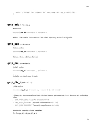 GMP
printf ("Decimal: %s, 36-based: %s", gmp_strval($a), gmp_strval($a,36));
?>
gmp_add(PHP 4 >= 4.0.4)
Add numbers
resource gmp_add (resource a, resource b)
Add two GMP numbers. The result will be GMP number representing the sum of the arguments.
gmp_sub(PHP 4 >= 4.0.4)
Subtract numbers
resource gmp_sub (resource a, resource b)
Subtract b from a and returns the result.
gmp_mul(PHP 4 >= 4.0.4)
Multiply numbers
resource gmp_mul (resource a, resource b)
Multiplies a by b and returns the result.
gmp_div_q(PHP 4 >= 4.0.4)
Divide numbers
resource gmp_div_q (resource a, resource b [, int round])
Divides a by b and returns the integer result. The result rounding is deﬁned by the round, which can have the following
values:
• GMP_ROUND_ZERO: The result is truncated towards 0.
• GMP_ROUND_PLUSINF: The result is rounded towards +infinity.
• GMP_ROUND_MINUSINF: The result is rounded towards -infinity.
This function can also be called as gmp_div().
See also gmp_div_r(), gmp_div_qr()
380
 