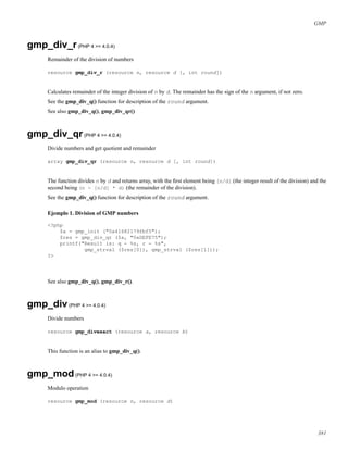 GMP
gmp_div_r(PHP 4 >= 4.0.4)
Remainder of the division of numbers
resource gmp_div_r (resource n, resource d [, int round])
Calculates remainder of the integer division of n by d. The remainder has the sign of the n argument, if not zero.
See the gmp_div_q() function for description of the round argument.
See also gmp_div_q(), gmp_div_qr()
gmp_div_qr(PHP 4 >= 4.0.4)
Divide numbers and get quotient and remainder
array gmp_div_qr (resource n, resource d [, int round])
The function divides n by d and returns array, with the ﬁrst element being [n/d] (the integer result of the division) and the
second being (n - [n/d] * d) (the remainder of the division).
See the gmp_div_q() function for description of the round argument.
Ejemplo 1. Division of GMP numbers
<?php
$a = gmp_init ("0x41682179fbf5");
$res = gmp_div_qr ($a, "0xDEFE75");
printf("Result is: q - %s, r - %s",
gmp_strval ($res[0]), gmp_strval ($res[1]));
?>
See also gmp_div_q(), gmp_div_r().
gmp_div(PHP 4 >= 4.0.4)
Divide numbers
resource gmp_divexact (resource a, resource b)
This function is an alias to gmp_div_q().
gmp_mod(PHP 4 >= 4.0.4)
Modulo operation
resource gmp_mod (resource n, resource d)
381
 