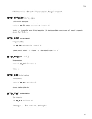 GMP
Calculates n modulo d. The result is always non-negative, the sign of d is ignored.
gmp_divexact(PHP 4 >= 4.0.4)
Exact division of numbers
resource gmp_divexact (resource n, resource d)
Divides n by d, using fast "exact division"algorithm. This function produces correct results only when it is known in
advance that d divides n.
gmp_cmp(PHP 4 >= 4.0.4)
Compare numbers
int gmp_cmp (resource a, resource b)
Returns positive value if a > b, zero if a = b and negative value if a < b.
gmp_neg(PHP 4 >= 4.0.4)
Negate number
resource gmp_neg (resource a)
Returns -a.
gmp_abs(PHP 4 >= 4.0.4)
Absolute value
resource gmp_abs (resource a)
Returns absolute value of a.
gmp_sign(PHP 4 >= 4.0.4)
Sign of number
int gmp_sign (resource a)
Return sign of a - 1 if a is positive and -1 if it’s negative.
382
 
