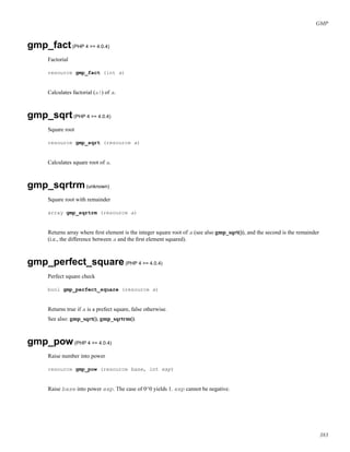 GMP
gmp_fact(PHP 4 >= 4.0.4)
Factorial
resource gmp_fact (int a)
Calculates factorial (a!) of a.
gmp_sqrt(PHP 4 >= 4.0.4)
Square root
resource gmp_sqrt (resource a)
Calculates square root of a.
gmp_sqrtrm(unknown)
Square root with remainder
array gmp_sqrtrm (resource a)
Returns array where ﬁrst element is the integer square root of a (see also gmp_sqrt()), and the second is the remainder
(i.e., the difference between a and the ﬁrst element squared).
gmp_perfect_square(PHP 4 >= 4.0.4)
Perfect square check
bool gmp_perfect_square (resource a)
Returns true if a is a prefect square, false otherwise.
See also: gmp_sqrt(), gmp_sqrtrm().
gmp_pow(PHP 4 >= 4.0.4)
Raise number into power
resource gmp_pow (resource base, int exp)
Raise base into power exp. The case of 0^0 yields 1. exp cannot be negative.
383
 