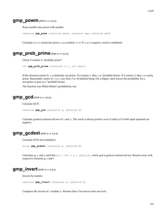GMP
gmp_powm(PHP 4 >= 4.0.4)
Raise number into power with modulo
resource gmp_powm (resource base, resource exp, resource mod)
Calculate (base raised into power exp) modulo mod. If exp is negative, result is undeﬁned.
gmp_prob_prime(PHP 4 >= 4.0.4)
Check if number is "probably prime"
int gmp_prob_prime (resource a [, int reps])
If this function returns 0, a is deﬁnitely not prime. If it returns 1, then a is "probably"prime. If it returns 2, then a is surely
prime. Reasonable values of reps vary from 5 to 10 (default being 10); a higher value lowers the probability for a
non-prime to pass as a "probable"prime.
The function uses Miller-Rabin’s probabilistic test.
gmp_gcd(PHP 4 >= 4.0.4)
Calculate GCD
resource gmp_gcd (resource a, resource b)
Calculate greatest common divisor of a and b. The result is always positive even if either of or both input operands are
negative.
gmp_gcdext(PHP 4 >= 4.0.4)
Calculate GCD and multipliers
array gmp_gcdext (resource a, resource b)
Calculates g, s, and t, such that a*s + b*t = g = gcd(a,b), where gcd is gretest common divisor. Returns array with
respective elements g, s and t.
gmp_invert(PHP 4 >= 4.0.4)
Inverse by modulo
resource gmp_invert (resource a, resource b)
Computes the inverse of a modulo b. Returns false if an inverse does not exist.
384
 