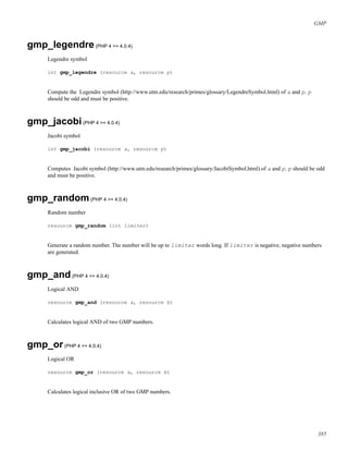 GMP
gmp_legendre(PHP 4 >= 4.0.4)
Legendre symbol
int gmp_legendre (resource a, resource p)
Compute the Legendre symbol (http://www.utm.edu/research/primes/glossary/LegendreSymbol.html) of a and p. p
should be odd and must be positive.
gmp_jacobi(PHP 4 >= 4.0.4)
Jacobi symbol
int gmp_jacobi (resource a, resource p)
Computes Jacobi symbol (http://www.utm.edu/research/primes/glossary/JacobiSymbol.html) of a and p. p should be odd
and must be positive.
gmp_random(PHP 4 >= 4.0.4)
Random number
resource gmp_random (int limiter)
Generate a random number. The number will be up to limiter words long. If limiter is negative, negative numbers
are generated.
gmp_and(PHP 4 >= 4.0.4)
Logical AND
resource gmp_and (resource a, resource b)
Calculates logical AND of two GMP numbers.
gmp_or(PHP 4 >= 4.0.4)
Logical OR
resource gmp_or (resource a, resource b)
Calculates logical inclusive OR of two GMP numbers.
385
 